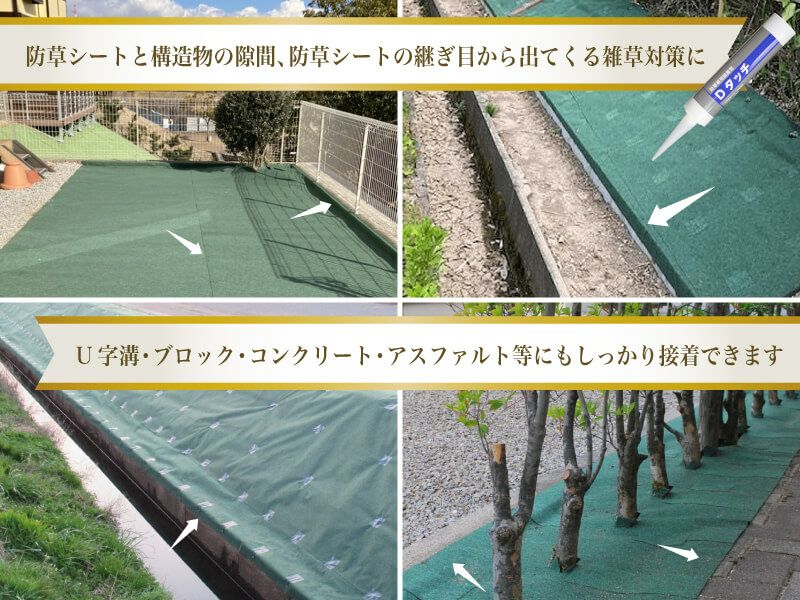 防草シート専用接着剤「Dタッチ」は、防草シートと構造物との隙間、防草シートの継ぎ目から出てくる雑草対策に効果を発揮！U字溝やブロック、コンクリートやアスファルト舗装などにもしっかり接着できます。